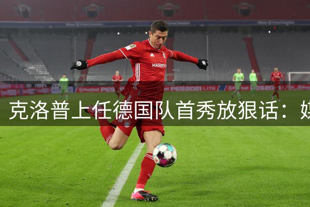 克洛普上任德国队首秀放狠话：媒体越线我立刻走人